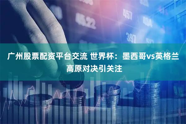 广州股票配资平台交流 世界杯：墨西哥vs英格兰 高原对决引关注