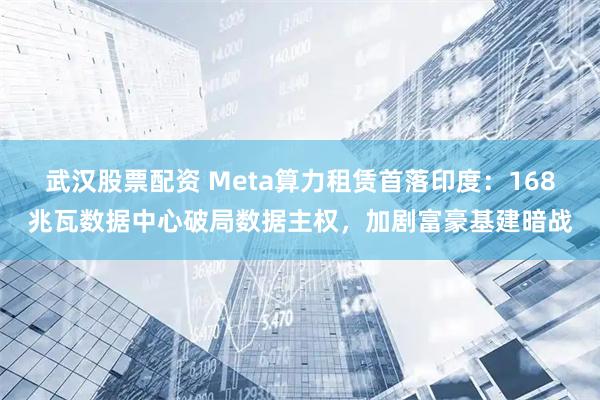 武汉股票配资 Meta算力租赁首落印度：168兆瓦数据中心破局数据主权，加剧富豪基建暗战