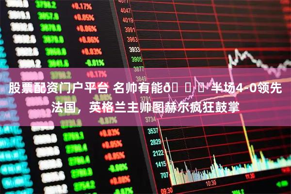 股票配资门户平台 名帅有能😂半场4-0领先法国，英格兰主帅图赫尔疯狂鼓掌