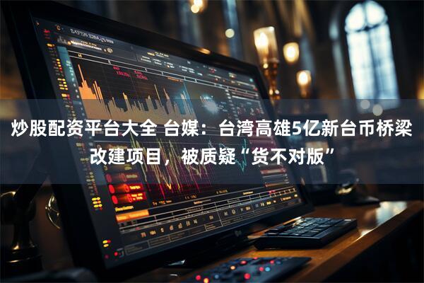 炒股配资平台大全 台媒：台湾高雄5亿新台币桥梁改建项目，被质疑“货不对版”
