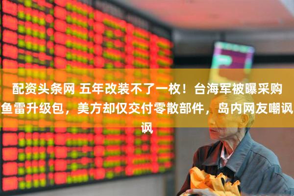 配资头条网 五年改装不了一枚！台海军被曝采购鱼雷升级包，美方却仅交付零散部件，岛内网友嘲讽