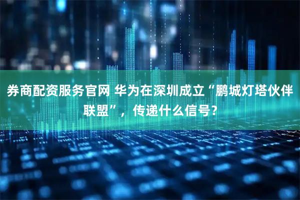 券商配资服务官网 华为在深圳成立“鹏城灯塔伙伴联盟”,传递什么信号?