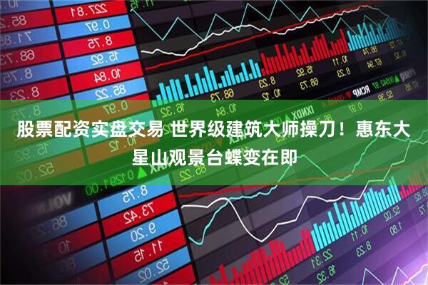 股票配资实盘交易 世界级建筑大师操刀！惠东大星山观景台蝶变在即