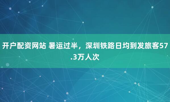 开户配资网站 暑运过半，深圳铁路日均到发旅客57.3万人次