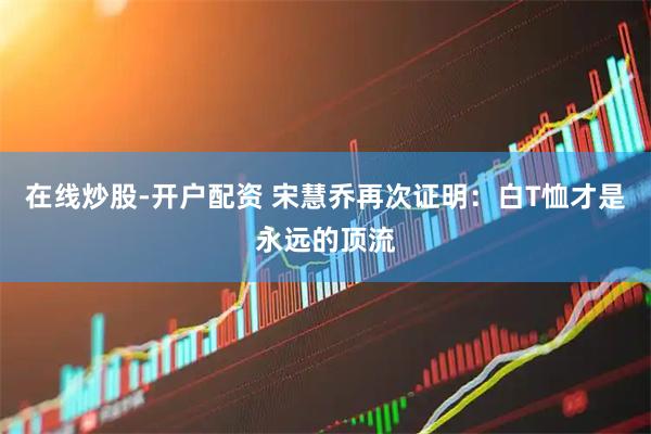 在线炒股-开户配资 宋慧乔再次证明：白T恤才是永远的顶流