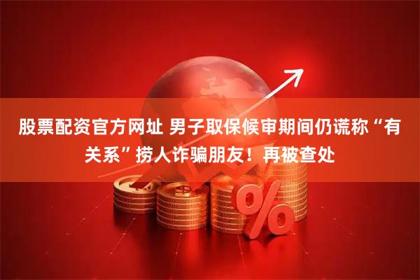 股票配资官方网址 男子取保候审期间仍谎称“有关系”捞人诈骗朋友！再被查处