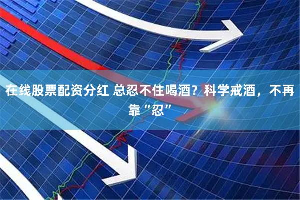 在线股票配资分红 总忍不住喝酒？科学戒酒，不再靠“忍”