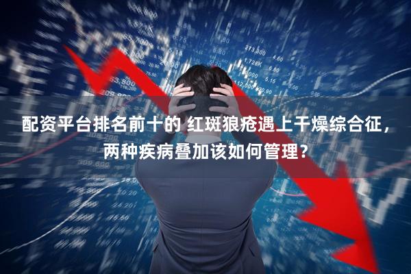 配资平台排名前十的 红斑狼疮遇上干燥综合征，两种疾病叠加该如何管理？