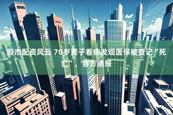 股市配资风云 70岁男子看病发现医保被登记“死亡”，官方通报